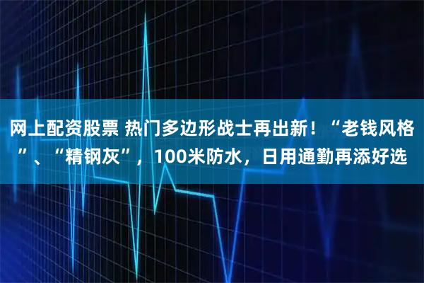 网上配资股票 热门多边形战士再出新！“老钱风格”、“精钢灰”，100米防水，日用通勤再添好选