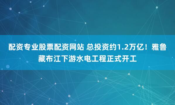 配资专业股票配资网站 总投资约1.2万亿！雅鲁藏布江下游水电工程正式开工