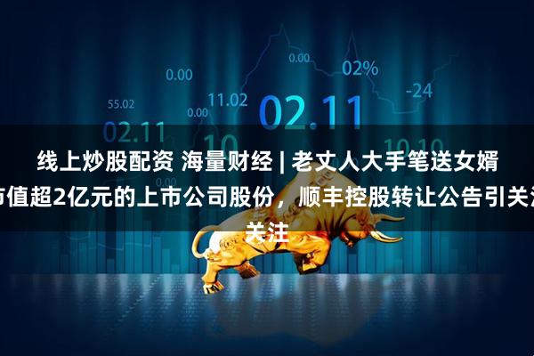 线上炒股配资 海量财经 | 老丈人大手笔送女婿市值超2亿元的上市公司股份，顺丰控股转让公告引关注