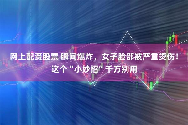 网上配资股票 瞬间爆炸，女子脸部被严重烫伤！这个“小妙招”千万别用
