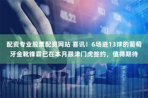 配资专业股票配资网站 喜讯！6场进13球的葡萄牙金靴锋霸已在本月跟津门虎签约，值得期待