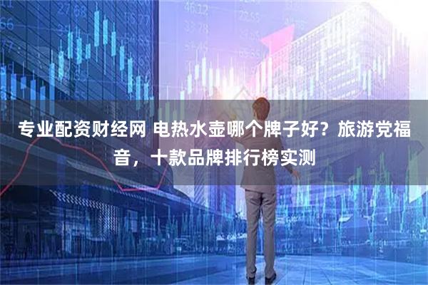 专业配资财经网 电热水壶哪个牌子好？旅游党福音，十款品牌排行榜实测