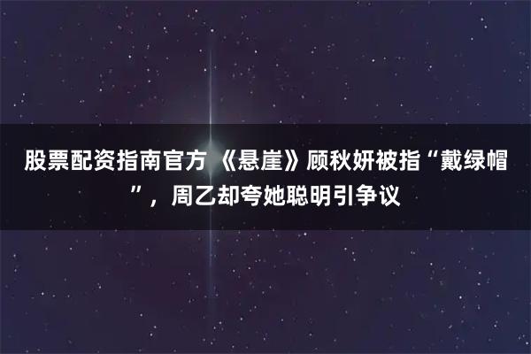 股票配资指南官方 《悬崖》顾秋妍被指“戴绿帽”，周乙却夸她聪明引争议