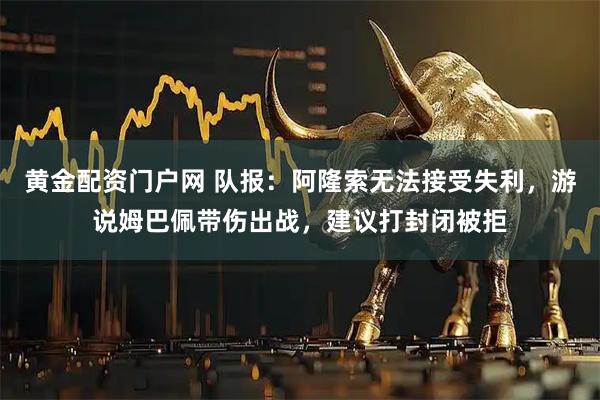 黄金配资门户网 队报：阿隆索无法接受失利，游说姆巴佩带伤出战，建议打封闭被拒