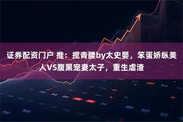 证券配资门户 推：揽青腰by太史婴，笨蛋娇纵美人VS腹黑宠妻太子，重生虐渣