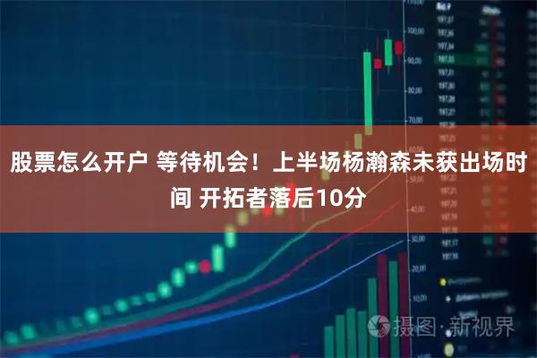 股票怎么开户 等待机会！上半场杨瀚森未获出场时间 开拓者落后10分