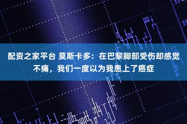 配资之家平台 莫斯卡多：在巴黎脚部受伤却感觉不痛，我们一度以为我患上了癌症