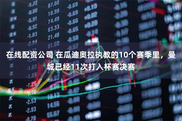 在线配资公司 在瓜迪奥拉执教的10个赛季里，曼城已经11次打入杯赛决赛