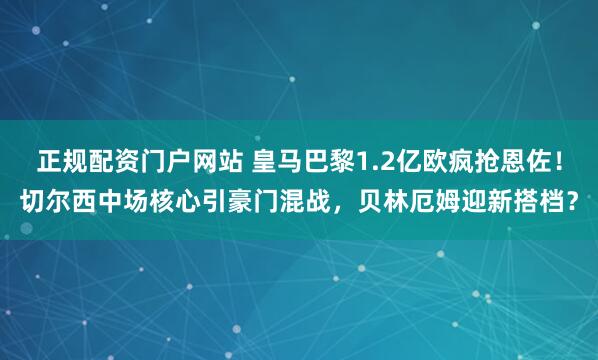 正规配资门户网站 皇马巴黎1.2亿欧疯抢恩佐！切尔西中场核心引豪门混战，贝林厄姆迎新搭档？