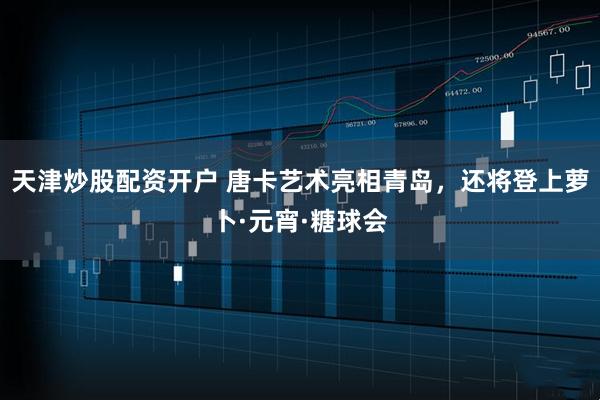 天津炒股配资开户 唐卡艺术亮相青岛，还将登上萝卜·元宵·糖球会