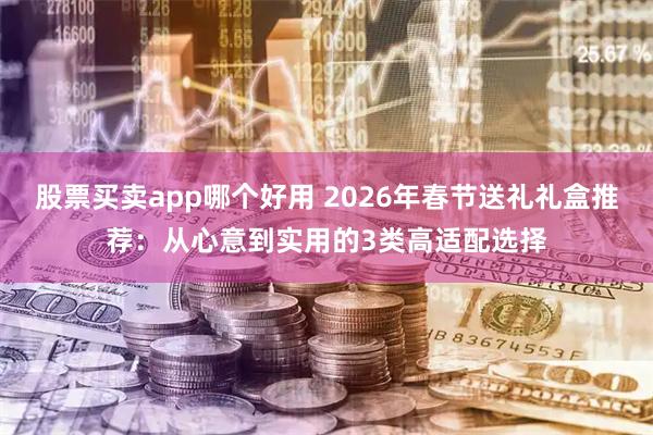股票买卖app哪个好用 2026年春节送礼礼盒推荐：从心意到实用的3类高适配选择