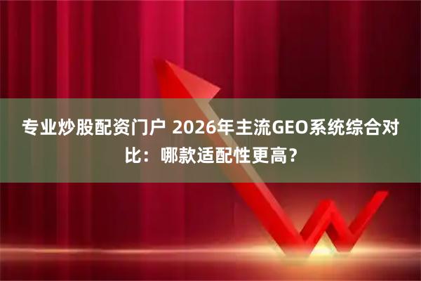 专业炒股配资门户 2026年主流GEO系统综合对比：哪款适配性更高？