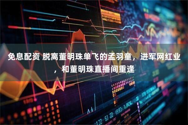 免息配资 脱离董明珠单飞的孟羽童，进军网红业，和董明珠直播间重逢