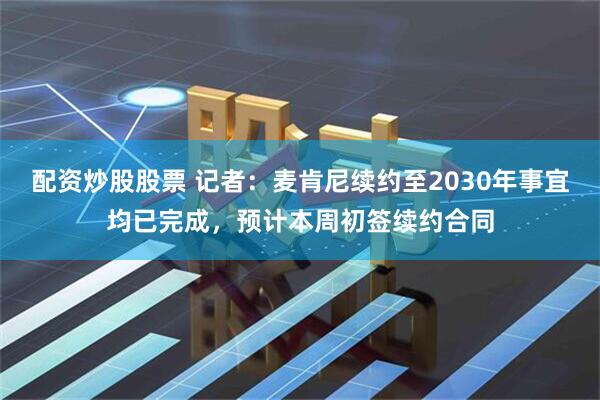 配资炒股股票 记者：麦肯尼续约至2030年事宜均已完成，预计本周初签续约合同
