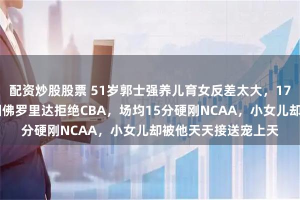 配资炒股股票 51岁郭士强养儿育女反差太大，17岁儿子1米9远走美国佛罗里达拒绝CBA，场均15分硬刚NCAA，小女儿却被他天天接送宠上天