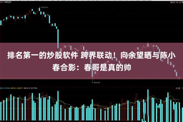 排名第一的炒股软件 跨界联动！向余望晒与陈小春合影：春哥是真的帅