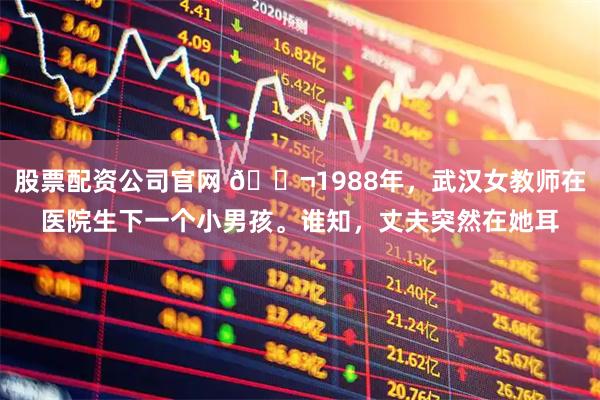 股票配资公司官网 🌬1988年，武汉女教师在医院生下一个小男孩。谁知，丈夫突然在她耳