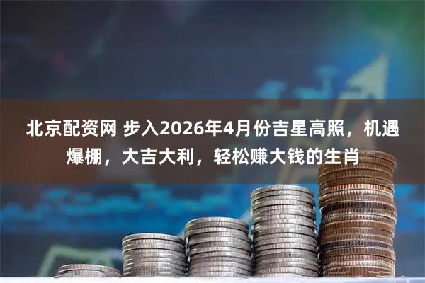北京配资网 步入2026年4月份吉星高照，机遇爆棚，大吉大利，轻松赚大钱的生肖